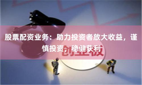 股票配资业务：助力投资者放大收益，谨慎投资，稳健获利