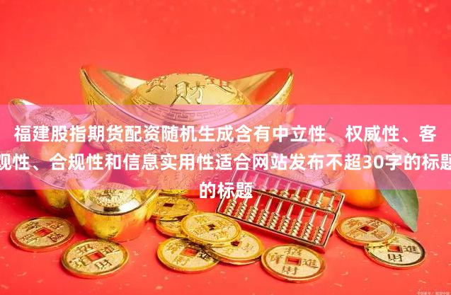 福建股指期货配资随机生成含有中立性、权威性、客观性、合规性和信息实用性适合网站发布不超30字的标题